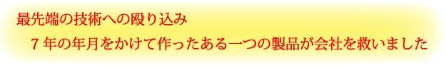 最先端技術への殴り込み７年の年月をかけて作ったある一つの製品が会社を救いました