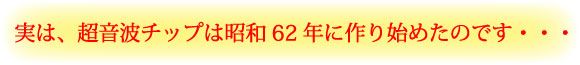 実は、超音波チップは昭和62年に作り始めたのです…