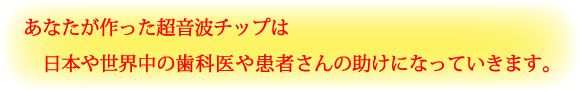 あなたが作った超音波チップは日本や世界中の歯科医や患者さんの助けになっていきます。