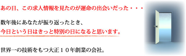 あの日、この求人情報を見たのが運命の出会いだった・・・。数年後にあなたが振り返ったとき、今日という日はきっと特別の日になると思います。世界一の技術をもつ大正１０年創業の会社。